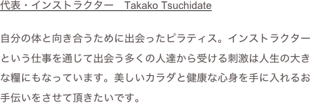 代表・インストラクター　Takako Tsuchidate

自分の体と向き合うために出会ったピラティス。インストラクターという仕事を通じて出会う多くの人達から受ける刺激は人生の大きな糧にもなっています。美しいカラダと健康な心身を手に入れるお手伝いをさせて頂きたいです。